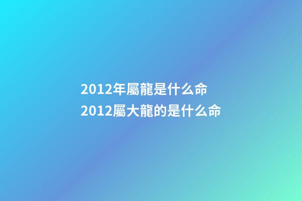 2012年屬龍是什么命 2012屬大龍的是什么命-第1張-觀點-玄機派